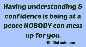 Having understanding & confidence is being at a peace NOBODY can mess up for you.