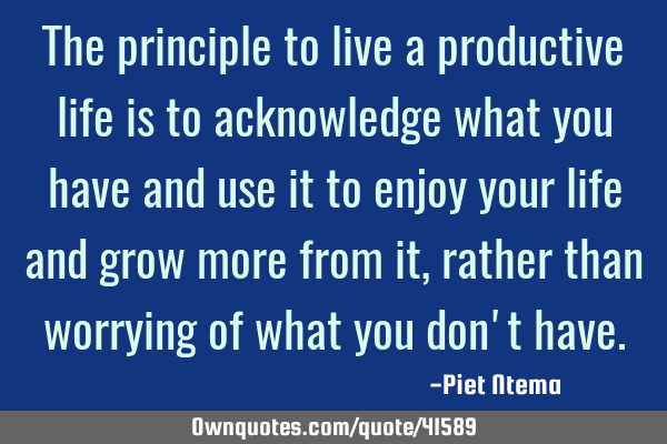 The principle to live a productive life is to acknowledge what you have and use it to enjoy your