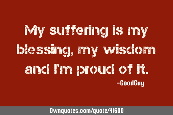 My suffering is my blessing, my wisdom and i