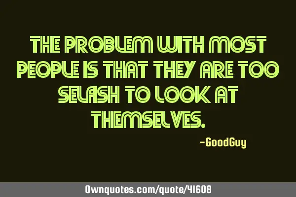 The problem with most people is that they are too selfish to look at