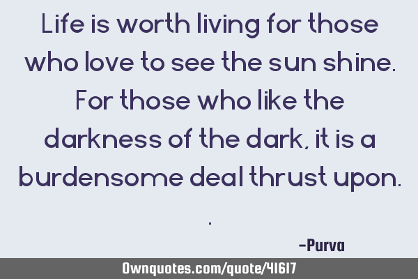 Life is worth living for those who love to see the sun shine. For those who like the darkness of