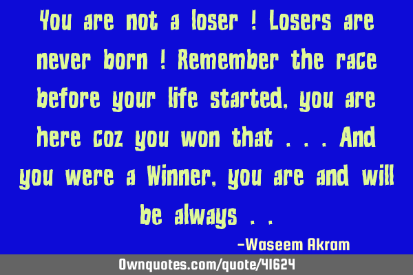 You are not a loser ! Losers are never born ! Remember the race before your life started , you are