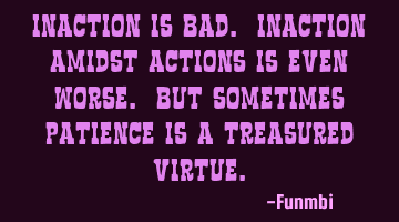 Inaction is bad. Inaction amidst actions is even worse. But sometimes patience is a treasured
