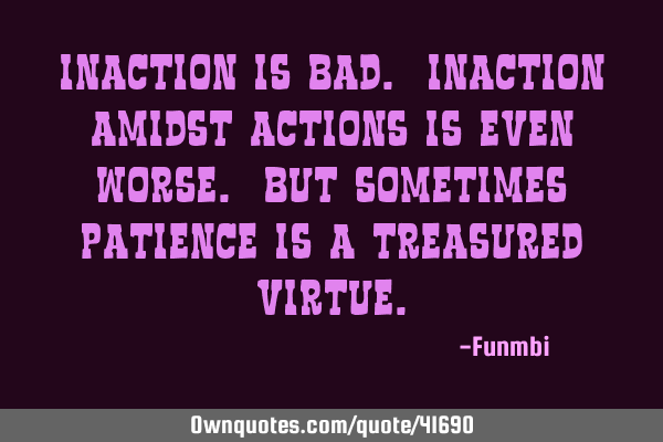 Inaction is bad. Inaction amidst actions is even worse. But sometimes patience is a treasured