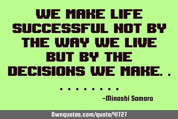 We make life successful not by the way we live but by the decisions we