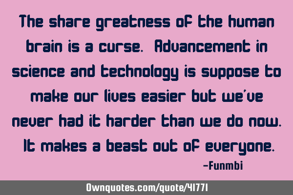 The share greatness of the human brain is a curse. Advancement in science and technology is suppose