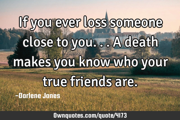 If you ever loss someone close to you... A death makes you know who your true friends
