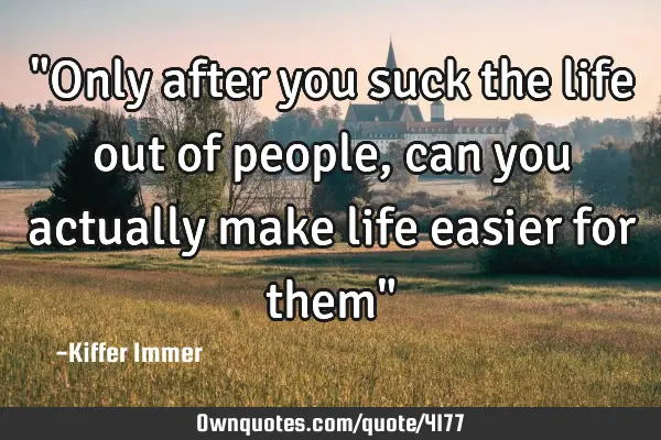 "Only after you suck the life out of people, can you actually make life easier for them"