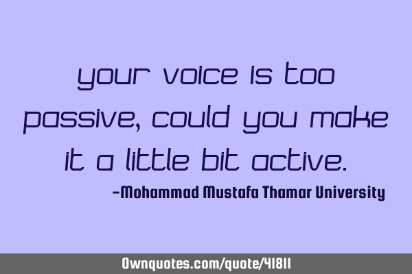 Your voice is too passive, could you make it a little bit