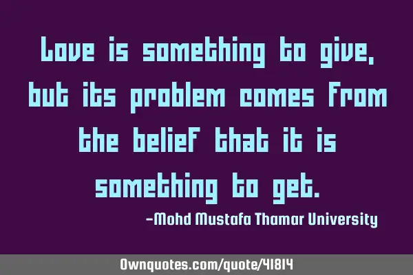 Love is something to give , but its problem comes from the belief that it is something to