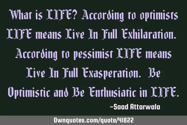 What is LIFE? According to optimists LIFE means Live In Full Exhilaration. According to pessimist LI