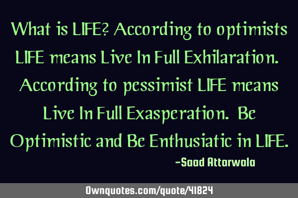 What is LIFE? According to optimists LIFE means Live In Full Exhilaration. According to pessimist LI