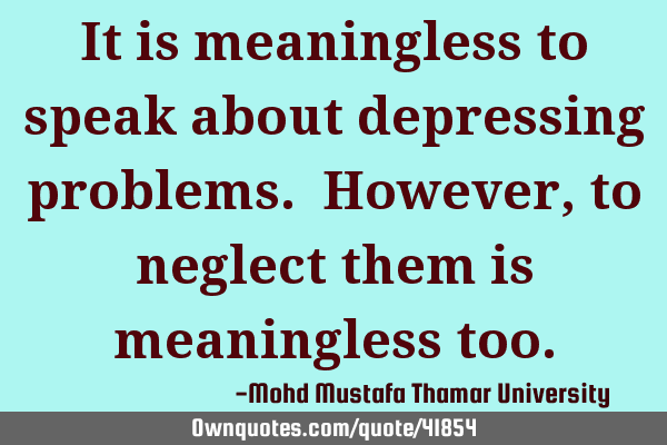 It is meaningless to speak about depressing problems. However, to neglect them is meaningless