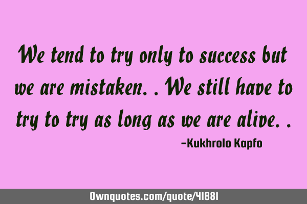 We tend to try only to success but we are mistaken..we still have to try to try as long as we are