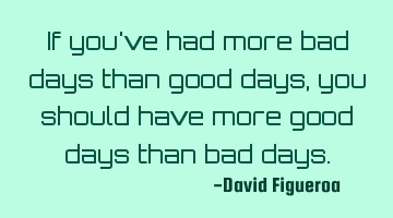 If you've had more bad days than good days, you should have more good days than bad days.