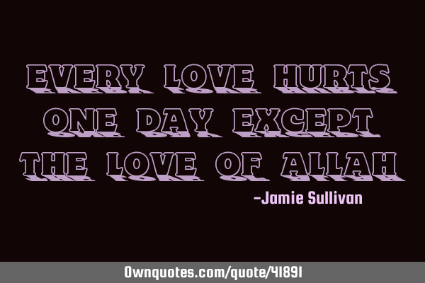 Every love hurts one day except the love of ALLAH