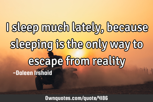 I sleep much lately, because sleeping is the only way to escape from