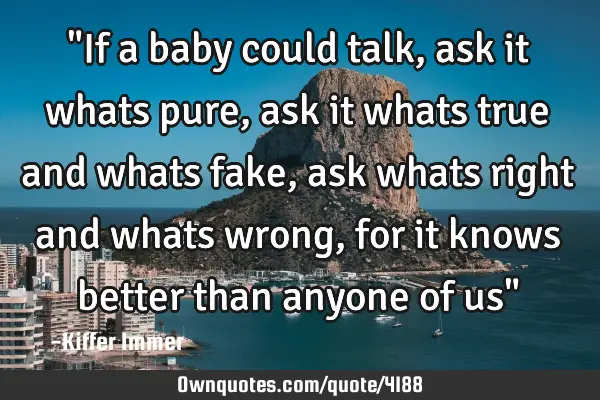 "If a baby could talk, ask it whats pure, ask it whats true and whats fake, ask whats right and