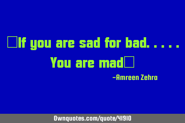 "If you are sad for bad.....you are mad"