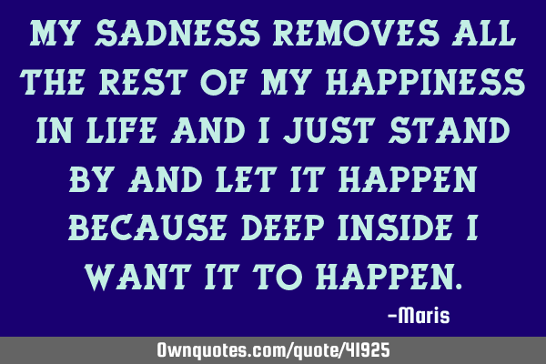 My sadness removes all the rest of my happiness in life and I just stand by and let it happen