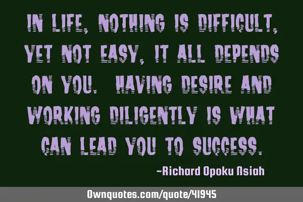 In life, nothing is difficult, yet not easy, it all depends on you. Having desire and working