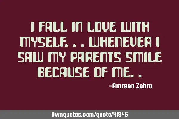 I fall in love with myself...whenever i saw my parents smile because of
