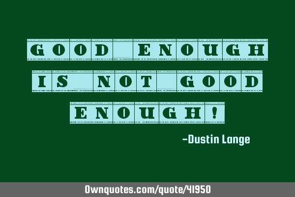 Good enough is not good enough!
