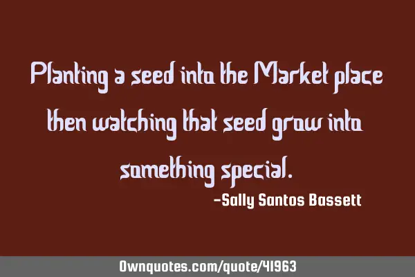 Planting a seed into the Market place then watching that seed grow into something