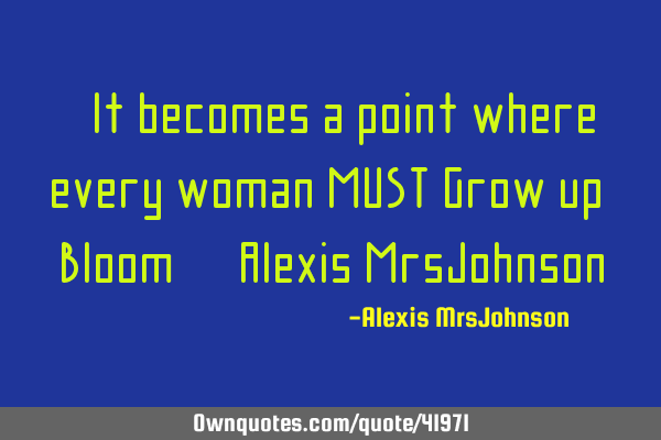 "It becomes a point where every woman MUST Grow up & Bloom" -Alexis MrsJ