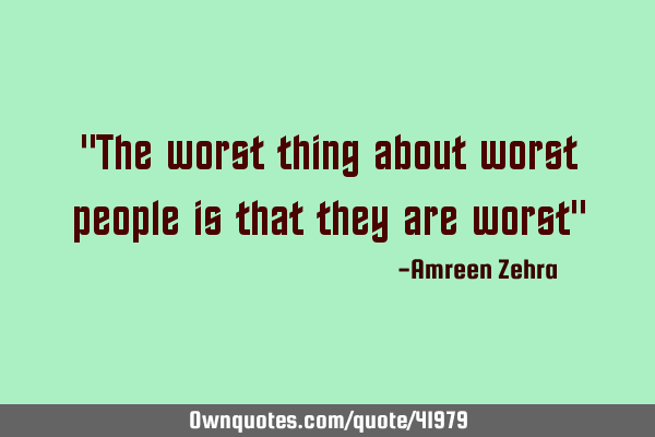 "The worst thing about worst people is that they are worst"