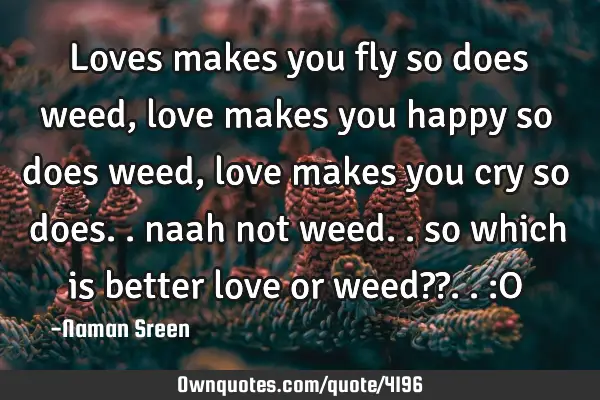 Loves makes you fly so does weed, love makes you happy so does weed, love makes you cry so does..