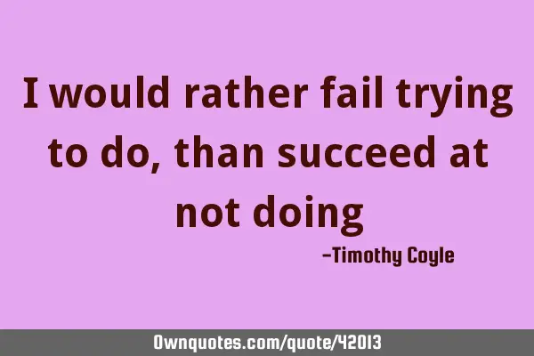 I would rather fail trying to do, than succeed at not