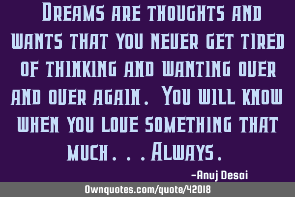 “Dreams are thoughts and wants that you never get tired of thinking and wanting over and over