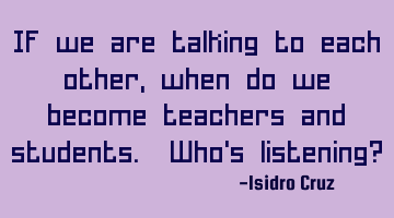 If we are talking to each other, when do we become teachers and students. Who's listening?