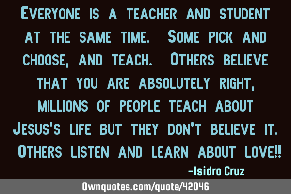 Everyone is a teacher and student at the same time. Some pick and choose, and teach. Others believe