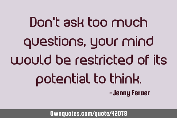 Don’t ask too much questions, your mind would be restricted of its potential to