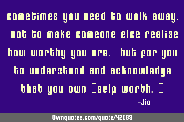 Sometimes you need to walk away. Not to make someone else realize how worthy you are. But for you