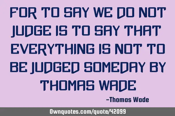For to say we do not judge is to say that everything is not to be judged someday by Thomas