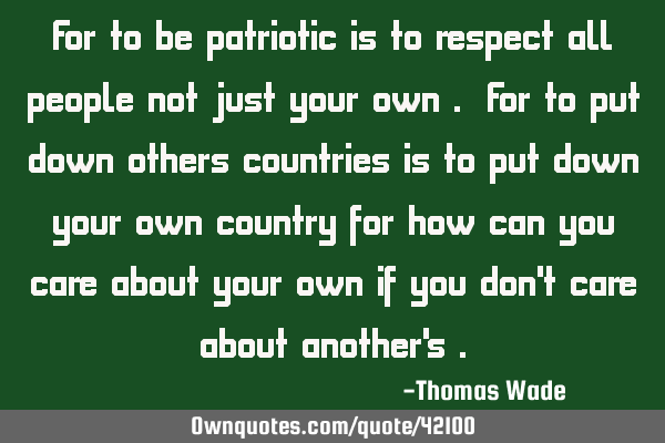 For to be patriotic is to respect all people not just your own . For to put down others countries