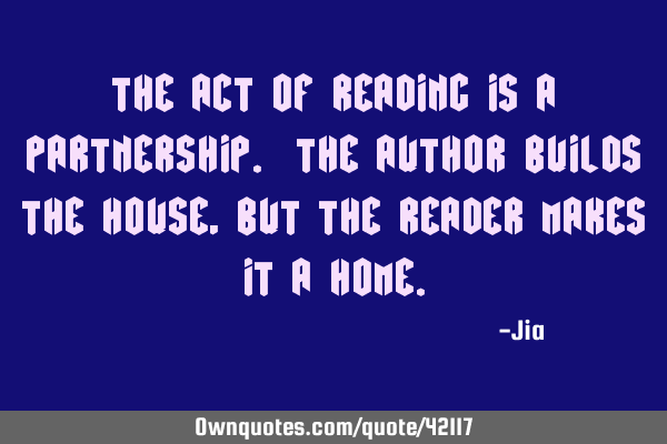 The act of reading is a partnership. The author builds the house,but the reader makes it a