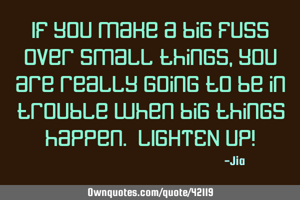 If you make a big fuss over small things,you are really going to be in trouble when big things