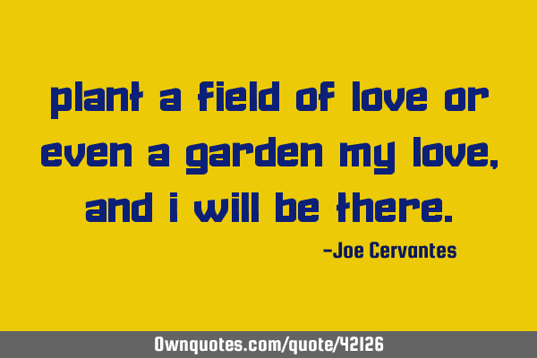 Plant a field of love or even a garden my love, and I will be