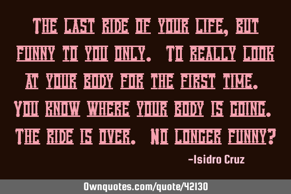 The last ride of your life, but funny to you only. To really look at your body for the first time. Y