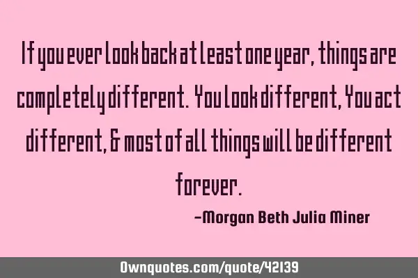 If you ever look back at least one year, things are completely different. You look different, You