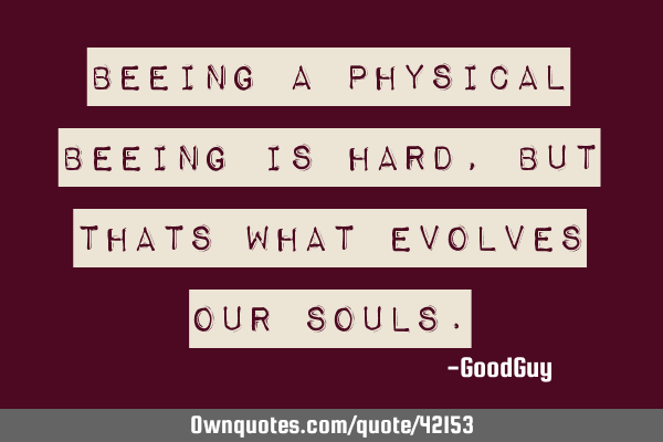 Beeing a physical beeing is hard, but thats what evolves our