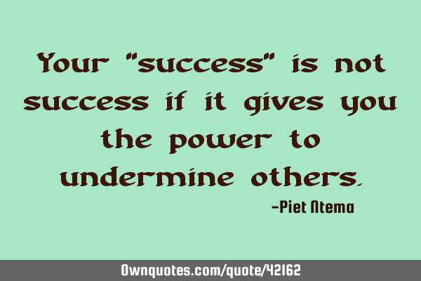 Your "success" is not success if it gives you the power to undermine