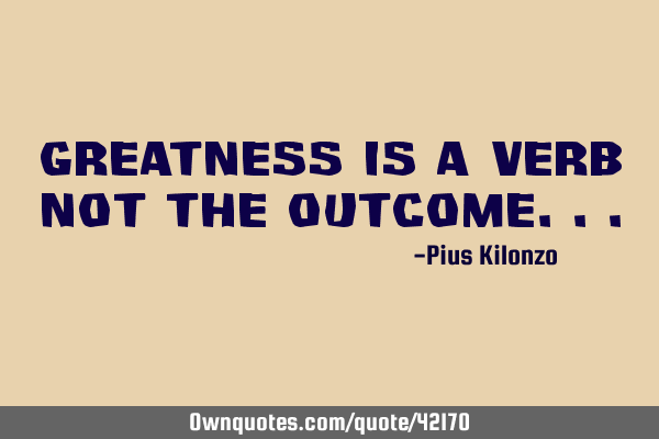 GREATNESS IS A VERB NOT THE OUTCOME