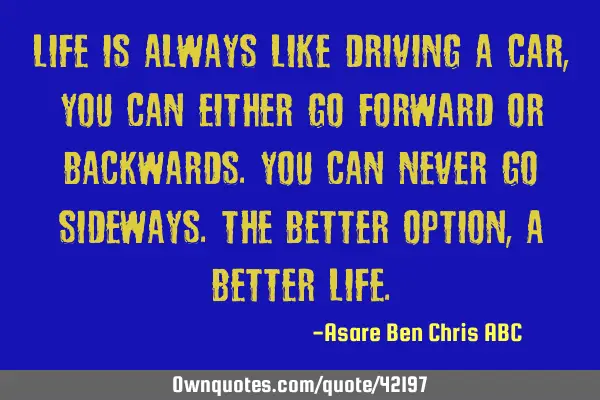 Life is always like driving a car,you can either go forward or backwards.You can never go sideways.T