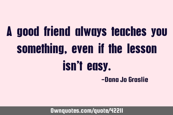 A good friend always teaches you something, even if the lesson isn