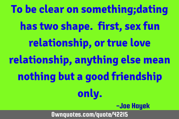 To be clear on something;dating has two shape. first, sex fun relationship,or true love